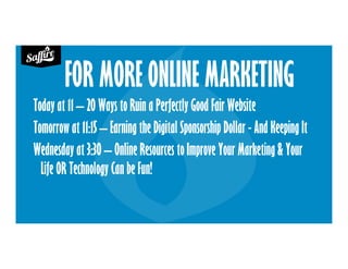 FOR MORE ONLINE MARKETING
Today at 11 – 20 Ways to Ruin a Perfectly Good Fair Website
Tomorrow at 11:15 – Earning the Digital Sponsorship Dollar - And Keeping It
Wednesday at 3:30 – Online Resources to Improve Your Marketing & Your
Life OR Technology Can be Fun!
 