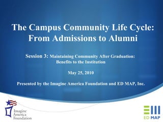 The Campus Community Life Cycle: From Admissions to Alumni Session 3:  Maintaining Community After Graduation:  Benefits to the Institution May 25, 2010 Presented by the Imagine America Foundation and ED MAP, Inc. 