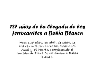 127 años de la llegada de los ferrocarriles a Bahìa Blanca Hace 127 años, en abril de 1884, se inauguró el riel entre las estaciones Azul y El Puerto, completando el corredor de Plaza Constitución a Bahía Blanca. 
