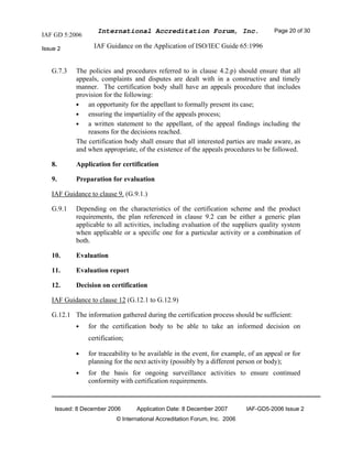 IAF GD 5:2006
International Accreditation Forum, Inc. Page 20 of 30
Issue 2 IAF Guidance on the Application of ISO/IEC Guide 65:1996
Issued: 8 December 2006 Application Date: 8 December 2007 IAF-GD5-2006 Issue 2
© International Accreditation Forum, Inc. 2006
G.7.3 The policies and procedures referred to in clause 4.2.p) should ensure that all
appeals, complaints and disputes are dealt with in a constructive and timely
manner. The certification body shall have an appeals procedure that includes
provision for the following:
• an opportunity for the appellant to formally present its case;
• ensuring the impartiality of the appeals process;
• a written statement to the appellant, of the appeal findings including the
reasons for the decisions reached.
The certification body shall ensure that all interested parties are made aware, as
and when appropriate, of the existence of the appeals procedures to be followed.
8. Application for certification
9. Preparation for evaluation
IAF Guidance to clause 9. (G.9.1.)
G.9.1 Depending on the characteristics of the certification scheme and the product
requirements, the plan referenced in clause 9.2 can be either a generic plan
applicable to all activities, including evaluation of the suppliers quality system
when applicable or a specific one for a particular activity or a combination of
both.
10. Evaluation
11. Evaluation report
12. Decision on certification
IAF Guidance to clause 12 (G.12.1 to G.12.9)
G.12.1 The information gathered during the certification process should be sufficient:
• for the certification body to be able to take an informed decision on
certification;
• for traceability to be available in the event, for example, of an appeal or for
planning for the next activity (possibly by a different person or body);
• for the basis for ongoing surveillance activities to ensure continued
conformity with certification requirements.
 