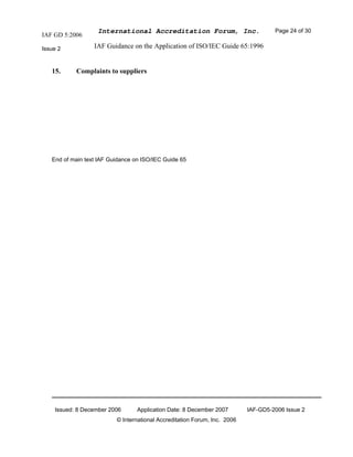 IAF GD 5:2006
International Accreditation Forum, Inc. Page 24 of 30
Issue 2 IAF Guidance on the Application of ISO/IEC Guide 65:1996
Issued: 8 December 2006 Application Date: 8 December 2007 IAF-GD5-2006 Issue 2
© International Accreditation Forum, Inc. 2006
15. Complaints to suppliers
End of main text IAF Guidance on ISO/IEC Guide 65
 