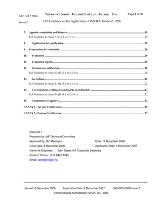 IAF GD 5:2006
International Accreditation Forum, Inc. Page 4 of 30
Issue 2 IAF Guidance on the Application of ISO/IEC Guide 65:1996
Issued: 8 December 2006 Application Date: 8 December 2007 IAF-GD5-2006 Issue 2
© International Accreditation Forum, Inc. 2006
7. Appeals, complaints and disputes ....................................................................................................................19
IAF Guidance to clause 7. (G.7.1 to G.7.3).........................................................................................................19
8. Application for certification..........................................................................................................................20
9. Preparation for evaluation................................................................................................................................20
10. Evaluation ......................................................................................................................................................20
11. Evaluation report...........................................................................................................................................20
12. Decision on certification................................................................................................................................20
IAF Guidance to clause 12 (G.12.1 to G.12.8)....................................................................................................20
13. Surveillance....................................................................................................................................................22
IAF Guidance to clause 13 (G.13.1 to G.13.5)....................................................................................................22
14. Use of licences, certificates and marks of conformity.................................................................................23
IAF Guidance to clause 14 (G.14.1 to G.14.5)....................................................................................................23
15. Complaints to suppliers.................................................................................................................................24
ANNEX 1 – Service Certification.............................................................................................................................25
ANNEX 2 - Process Certification.............................................................................................................................27
Issue No 1
Prepared by: IAF Technical Committee
Approved by: IAF Members Date: 12 November 2006
Issue Date: 8 December 2006 Application Date: 8 December 2007
Name for Enquiries: John Owen, IAF Corporate Secretary
Contact: Phone: +612 9481 7343;
Email: secretary@iaf.nu
 