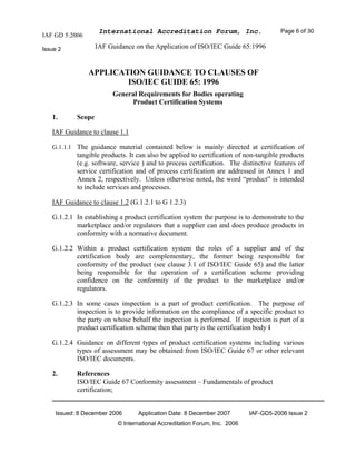 IAF GD 5:2006
International Accreditation Forum, Inc. Page 6 of 30
Issue 2 IAF Guidance on the Application of ISO/IEC Guide 65:1996
Issued: 8 December 2006 Application Date: 8 December 2007 IAF-GD5-2006 Issue 2
© International Accreditation Forum, Inc. 2006
APPLICATION GUIDANCE TO CLAUSES OF
ISO/IEC GUIDE 65: 1996
General Requirements for Bodies operating
Product Certification Systems
1. Scope
IAF Guidance to clause 1.1
G.1.1.1 The guidance material contained below is mainly directed at certification of
tangible products. It can also be applied to certification of non-tangible products
(e.g. software, service ) and to process certification. The distinctive features of
service certification and of process certification are addressed in Annex 1 and
Annex 2, respectively. Unless otherwise noted, the word “product” is intended
to include services and processes.
IAF Guidance to clause 1.2 (G.1.2.1 to G 1.2.3)
G.1.2.1 In establishing a product certification system the purpose is to demonstrate to the
marketplace and/or regulators that a supplier can and does produce products in
conformity with a normative document.
G.1.2.2 Within a product certification system the roles of a supplier and of the
certification body are complementary, the former being responsible for
conformity of the product (see clause 3.1 of ISO/IEC Guide 65) and the latter
being responsible for the operation of a certification scheme providing
confidence on the conformity of the product to the marketplace and/or
regulators.
G.1.2.3 In some cases inspection is a part of product certification. The purpose of
inspection is to provide information on the compliance of a specific product to
the party on whose behalf the inspection is performed. If inspection is part of a
product certification scheme then that party is the certification body I
G.1.2.4 Guidance on different types of product certification systems including various
types of assessment may be obtained from ISO/IEC Guide 67 or other relevant
ISO/IEC documents.
2. References
ISO/IEC Guide 67 Conformity assessment – Fundamentals of product
certification;
 