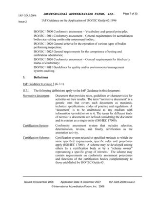 IAF GD 5:2006
International Accreditation Forum, Inc. Page 7 of 30
Issue 2 IAF Guidance on the Application of ISO/IEC Guide 65:1996
Issued: 8 December 2006 Application Date: 8 December 2007 IAF-GD5-2006 Issue 2
© International Accreditation Forum, Inc. 2006
ISO/IEC 17000 Conformity assessment – Vocabulary and general principles;
ISO/IEC 17011 Conformity assessment – General requirements for accreditation
bodies accrediting conformity assessment bodies;
ISO/IEC 17020 General criteria for the operation of various types of bodies
performing inspection;
ISO/IEC 17025 General requirements for the competence of testing and
calibration laboratories;
ISO/IEC 17030 Conformity assessment – General requirements for third-party
marks of conformity;
ISO/IEC 19011 Guidelines for quality and/or environmental management
systems auditing.
3. Definitions
IAF Guidance to clause 3 (G.3.1)
G.3.1 The following definitions apply to the IAF Guidance in this document:
Normative document: Document that provides rules, guidelines or characteristics for
activities or their results. The term “normative document” is a
generic term that covers such documents as standards,
technical specifications, codes of practice and regulations. A
“document” is to be understood as any medium with
information recorded on or in it. The terms for different kinds
of normative documents are defined considering the document
and its content as a single entity (ISO/IEC 17000).
Certification System: Conformity assessment system that includes selection,
determination, review, and finally certification as the
attestation activity.
Certification Scheme: Certification system related to specified products to which the
same specified requirements, specific rules and procedures
apply (ISO/IEC 17000). A scheme may be developed among
others by a certification body or by a “scheme owner”
representing a specific group of interests. The scheme may
contain requirements on conformity assessment procedures
and functions of the certification bodies complementary to
those established by ISO/IEC Guide 65.
 