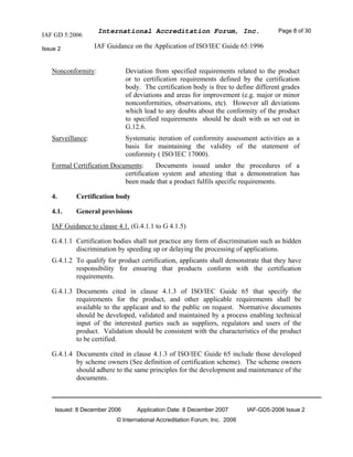 IAF GD 5:2006
International Accreditation Forum, Inc. Page 8 of 30
Issue 2 IAF Guidance on the Application of ISO/IEC Guide 65:1996
Issued: 8 December 2006 Application Date: 8 December 2007 IAF-GD5-2006 Issue 2
© International Accreditation Forum, Inc. 2006
Nonconformity: Deviation from specified requirements related to the product
or to certification requirements defined by the certification
body. The certification body is free to define different grades
of deviations and areas for improvement (e.g. major or minor
nonconformities, observations, etc). However all deviations
which lead to any doubts about the conformity of the product
to specified requirements should be dealt with as set out in
G.12.6.
Surveillance: Systematic iteration of conformity assessment activities as a
basis for maintaining the validity of the statement of
conformity ( ISO/IEC 17000).
Formal Certification Documents: Documents issued under the procedures of a
certification system and attesting that a demonstration has
been made that a product fulfils specific requirements.
4. Certification body
4.1. General provisions
IAF Guidance to clause 4.1. (G.4.1.1 to G 4.1.5)
G.4.1.1 Certification bodies shall not practice any form of discrimination such as hidden
discrimination by speeding up or delaying the processing of applications.
G.4.1.2 To qualify for product certification, applicants shall demonstrate that they have
responsibility for ensuring that products conform with the certification
requirements.
G.4.1.3 Documents cited in clause 4.1.3 of ISO/IEC Guide 65 that specify the
requirements for the product, and other applicable requirements shall be
available to the applicant and to the public on request. Normative documents
should be developed, validated and maintained by a process enabling technical
input of the interested parties such as suppliers, regulators and users of the
product. Validation should be consistent with the characteristics of the product
to be certified.
G.4.1.4 Documents cited in clause 4.1.3 of ISO/IEC Guide 65 include those developed
by scheme owners (See definition of certification scheme). The scheme owners
should adhere to the same principles for the development and maintenance of the
documents.
 