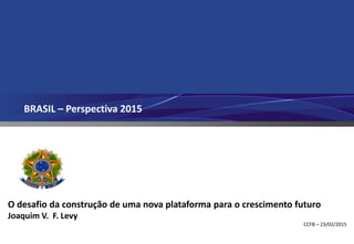 BRASIL – Perspectiva 2015
O desafio da construção de uma nova plataforma para o crescimento futuro
Joaquim V. F. Levy
CCFB – 23/02/2015
 