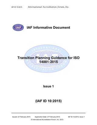IAF ID 10:2015 International Accreditation Forum, Inc.
Issued: 27 February 2015 Application Date: 27 February 2015 IAF ID 10:2015, Issue 1
© International Accreditation Forum, Inc. 2015
IAF Informative Document
Transition Planning Guidance for ISO
14001:2015
Issue 1
(IAF ID 10:2015)
 