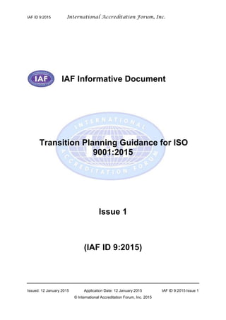 IAF ID 9:2015 International Accreditation Forum, Inc.
Issued: 12 January 2015 Application Date: 12 January 2015 IAF ID 9:2015 Issue 1
© International Accreditation Forum, Inc. 2015
IAF Informative Document
Transition Planning Guidance for ISO
9001:2015
Issue 1
(IAF ID 9:2015)
 