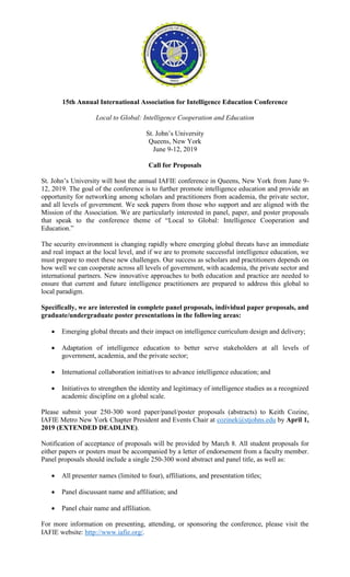 15th Annual International Association for Intelligence Education Conference
Local to Global: Intelligence Cooperation and Education
St. John’s University
Queens, New York
June 9-12, 2019
Call for Proposals
St. John’s University will host the annual IAFIE conference in Queens, New York from June 9-
12, 2019. The goal of the conference is to further promote intelligence education and provide an
opportunity for networking among scholars and practitioners from academia, the private sector,
and all levels of government. We seek papers from those who support and are aligned with the
Mission of the Association. We are particularly interested in panel, paper, and poster proposals
that speak to the conference theme of “Local to Global: Intelligence Cooperation and
Education.”
The security environment is changing rapidly where emerging global threats have an immediate
and real impact at the local level, and if we are to promote successful intelligence education, we
must prepare to meet these new challenges. Our success as scholars and practitioners depends on
how well we can cooperate across all levels of government, with academia, the private sector and
international partners. New innovative approaches to both education and practice are needed to
ensure that current and future intelligence practitioners are prepared to address this global to
local paradigm.
Specifically, we are interested in complete panel proposals, individual paper proposals, and
graduate/undergraduate poster presentations in the following areas:
 Emerging global threats and their impact on intelligence curriculum design and delivery;
 Adaptation of intelligence education to better serve stakeholders at all levels of
government, academia, and the private sector;
 International collaboration initiatives to advance intelligence education; and
 Initiatives to strengthen the identity and legitimacy of intelligence studies as a recognized
academic discipline on a global scale.
Please submit your 250-300 word paper/panel/poster proposals (abstracts) to Keith Cozine,
IAFIE Metro New York Chapter President and Events Chair at cozinek@stjohns.edu by April 1,
2019 (EXTENDED DEADLINE).
Notification of acceptance of proposals will be provided by March 8. All student proposals for
either papers or posters must be accompanied by a letter of endorsement from a faculty member.
Panel proposals should include a single 250-300 word abstract and panel title, as well as:
 All presenter names (limited to four), affiliations, and presentation titles;
 Panel discussant name and affiliation; and
 Panel chair name and affiliation.
For more information on presenting, attending, or sponsoring the conference, please visit the
IAFIE website: http://www.iafie.org/.
 