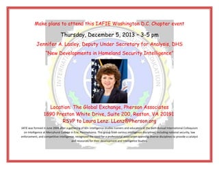 Make plans to attend this IAFIE Washington D.C. Chapter event

Thursday, December 5, 2013 – 3-5 pm
Jennifer A. Lasley, Deputy Under Secretary for Analysis, DHS
“New Developments in Homeland Security Intelligence”

Location: The Global Exchange, Pherson Associates
1890 Preston White Drive, Suite 200, Reston, VA 20191
RSVP to Laura Lenz: LLenz@Pherson.org
IAFIE was formed in June 2004 after a gathering of 60+ intelligence studies trainers and educators at the Sixth Annual International Colloquium
on Intelligence at Mercyhurst College in Erie, Pennsylvania. This group from various intelligence disciplines, including national security, law
enforcement, and competitive intelligence, recognized the need for a professional association spanning diverse disciplines to provide a catalyst
and resources for their development and Intelligence Studies.

 