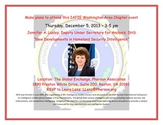 Make plans to attend this IAFIE Washington Area Chapter event

Thursday, December 5, 2013 – 3-5 pm
Jennifer A. Lasley, Deputy Under Secretary for Analysis, DHS
“New Developments in Homeland Security Intelligence”

Location: The Global Exchange, Pherson Associates
1890 Preston White Drive, Suite 200, Reston, VA 20191
RSVP to Laura Lenz: LLenz@Pherson.org
IAFIE was formed in June 2004 after a gathering of 60+ intelligence studies trainers and educators at the Sixth Annual International Colloquium
on Intelligence at Mercyhurst College in Erie, Pennsylvania. This group from various intelligence disciplines, including national security, law
enforcement, and competitive intelligence, recognized the need for a professional association spanning diverse disciplines to provide a catalyst
and resources for their development and Intelligence Studies.

 