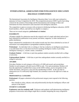 INTERNATIONAL ASSOCIATION FOR INTELLIGENCE EDUCATION
2016 ESSAY COMPETITION
The International Association for Intelligence Education (http://www.iafie.org) is pleased to
announce its Essay Competition for 2016. This competition promotes IAFIE’s goal of providing
a forum for the creation of knowledge and the dissemination and exchange of ideas and
information for those interested in and concerned with intelligence education.
The competition is open to everyone with an interest in furthering intelligence education. (IAFIE
board members, officers, and staff are not eligible to compete.)
There are two award categories: professional and student.
ELIGIBILITY
All papers eligible for submission must be the original work of a single individual and not have
been submitted for publication in any journal, newsletter, magazine, or other mechanism of
public distribution.
Papers submitted for consideration in the student awards may have been submitted as an item of
assessment in an undergraduate or postgraduate academic program.
Professional – An individual who is working or who has worked as an intelligence practitioner,
or an individual who is or has been involved in teaching intelligence studies or providing
intelligence training (i.e., teacher, trainer, consultant).
Graduate Student – A full-time or part-time graduate student currently enrolled with a college
or university.
Undergraduate Student – A full-time or part-time undergraduate student currently enrolled in a
college or university.
AWARDS
First place finishers in each category will receive a $1,000 cash award, and second place
finishers in each category will each receive $500 in cash. First and second place finishers will
have the opportunity to publish their essays on the IAFIE website, receive recognition in the
IAFIE Newsletter, and receive a one-year free membership in IAFIE. In the case that no
submissions are of a sufficiently high standard, the committee reserves the right not to make an
award.
PROFESSIONAL CATEGORY
Professional: All papers submitted in the professional category must respond to the following
question:
How should we select, educate, train and professionally develop the intelligence officers and
analysts of the future?
STUDENT CATEGORY
Explanatory note for academic staff: Professors and academic staff administering intelligence
programs at universities and colleges might like to consider integrating the essay competition
 