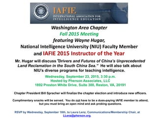 Washington Area Chapter
Fall 2015 Meeting
featuring Wayne Hugar,
National Intelligence University (NIU) Faculty Member
and IAFIE 2015 Instructor of the Year
Wednesday, September 23, 2015, 3:30 p.m.
Hosted by Pherson Associates, LLC
1892 Preston White Drive, Suite 300, Reston, VA, 20191
Mr. Hugar will discuss“Drivers and Futures of China’s Unprecedented
Land Reclamation in the South China Sea.” He will also talk about
NIU’s diverse programs for teaching intelligence.
Chapter President Bill Spracher will finalize the chapter election and introduce new officers.
Complimentary snacks will be served. You do not have to be a dues-paying IAFIE member to attend,
but you must bring an open mind and ask probing questions.
RSVP by Wednesday, September 16th, to Laura Lenz, Communications/Membership Chair, at
LLenz@pherson.org.
 