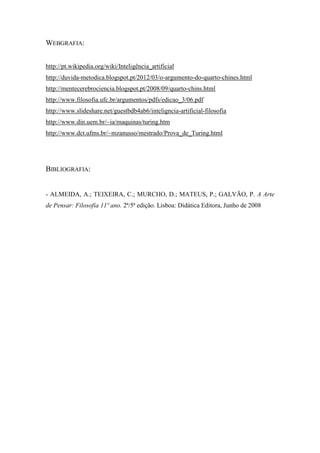 WEBGRAFIA: 
http://pt.wikipedia.org/wiki/Inteligência_artificial 
http://duvida-metodica.blogspot.pt/2012/03/o-argumento-do-quarto-chines.html 
http://mentecerebrociencia.blogspot.pt/2008/09/quarto-chins.html 
http://www.filosofia.ufc.br/argumentos/pdfs/edicao_3/06.pdf 
http://www.slideshare.net/guestbdb4ab6/inteligncia-artificial-filosofia 
http://www.din.uem.br/~ia/maquinas/turing.htm 
http://www.dct.ufms.br/~mzanusso/mestrado/Prova_de_Turing.html 
BIBLIOGRAFIA: 
- ALMEIDA, A.; TEIXEIRA, C.; MURCHO, D.; MATEUS, P.; GALVÃO, P. A Arte de Pensar: Filosofia 11º ano. 2ª/5ª edição. Lisboa: Didática Editora, Junho de 2008 
