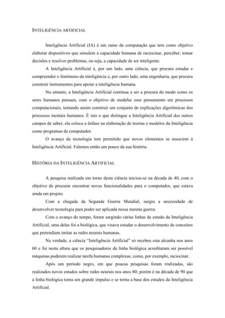 INTELIGÊNCIA ARTIFICIAL 
Inteligência Artificial (IA) é um ramo da computação que tem como objetivo elaborar dispositivos que simulem a capacidade humana de raciocinar, perceber, tomar decisões e resolver problemas, ou seja, a capacidade de ser inteligente. 
A Inteligência Artificial é, por um lado, uma ciência, que procura estudar e compreender o fenómeno da inteligência e, por outro lado, uma engenharia, que procura construir instrumentos para apoiar a inteligência humana. 
No entanto, a Inteligência Artificial continua a ser a procura do modo como os seres humanos pensam, com o objetivo de modelar esse pensamento em processos computacionais, tentando assim construir um conjunto de explicações algorítmicas dos processos mentais humanos. É isto o que distingue a Inteligência Artificial dos outros campos de saber, ela coloca a ênfase na elaboração de teorias e modelos da Inteligência como programas de computador. 
O avanço da tecnologia tem permitido que novos elementos se associem à Inteligência Artificial. Falemos então um pouco da sua história. 
HISTÓRIA DA INTELIGÊNCIA ARTIFICIAL 
A pesquisa realizada em torno desta ciência iniciou-se na década de 40, com o objetivo de procurar encontrar novas funcionalidades para o computador, que estava ainda em projeto. 
Com a chegada da Segunda Guerra Mundial, surgiu a necessidade de desenvolver tecnologia para poder ser aplicada nessa mesma guerra. 
Com o avanço do tempo, foram surgindo várias linhas de estudo da Inteligência Artificial; uma delas foi a biológica, que visava estudar o desenvolvimento de conceitos que pretendiam imitar as redes neurais humanas. 
Na verdade, a ciência “Inteligência Artificial” só recebeu esta alcunha nos anos 60 e foi nesta altura que os pesquisadores da linha biológica acreditaram ser possível máquinas poderem realizar tarefa humanas complexas, como, por exemplo, raciocinar. 
Após um período negro, em que poucas pesquisas foram realizadas, são realizados novos estudos sobre redes neurais nos anos 80; porém é na década de 90 que a linha biológica toma um grande impulso e se torna a base dos estudos da Inteligência Artificial.  