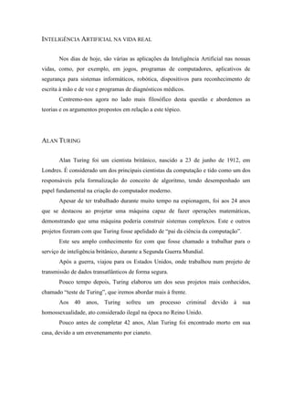 INTELIGÊNCIA ARTIFICIAL NA VIDA REAL 
Nos dias de hoje, são várias as aplicações da Inteligência Artificial nas nossas vidas, como, por exemplo, em jogos, programas de computadores, aplicativos de segurança para sistemas informáticos, robótica, dispositivos para reconhecimento de escrita à mão e de voz e programas de diagnósticos médicos. 
Centremo-nos agora no lado mais filosófico desta questão e abordemos as teorias e os argumentos propostos em relação a este tópico. 
ALAN TURING 
Alan Turing foi um cientista britânico, nascido a 23 de junho de 1912, em Londres. É considerado um dos principais cientistas da computação e tido como um dos responsáveis pela formalização do conceito de algoritmo, tendo desempenhado um papel fundamental na criação do computador moderno. 
Apesar de ter trabalhado durante muito tempo na espionagem, foi aos 24 anos que se destacou ao projetar uma máquina capaz de fazer operações matemáticas, demonstrando que uma máquina poderia construir sistemas complexos. Este e outros projetos fizeram com que Turing fosse apelidado de “pai da ciência da computação”. 
Este seu amplo conhecimento fez com que fosse chamado a trabalhar para o serviço de inteligência britânico, durante a Segunda Guerra Mundial. 
Após a guerra, viajou para os Estados Unidos, onde trabalhou num projeto de transmissão de dados transatlânticos de forma segura. 
Pouco tempo depois, Turing elaborou um dos seus projetos mais conhecidos, chamado “teste de Turing”, que iremos abordar mais à frente. 
Aos 40 anos, Turing sofreu um processo criminal devido à sua homossexualidade, ato considerado ilegal na época no Reino Unido. 
Pouco antes de completar 42 anos, Alan Turing foi encontrado morto em sua casa, devido a um envenenamento por cianeto. 
 