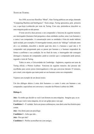 TESTE DE TURING 
Em 1950, na revista filosófica “Mind”, Alan Turing publicou um artigo chamado “Computing Machine and Intelligence”. Neste artigo, Turing apresentou, pela primeira vez, o que hoje é conhecido por teste de Turing. Com este, pretendia-se descobrir se uma máquina pode ou não pensar. 
O teste envolve duas pessoas e um computador e funciona da seguinte maneira: um interrogador (humano) fará perguntas a duas entidades ocultas; uma é um humano e a outra é um computador. A comunicação entre as entidades é feita de modo indireto (pelo teclado, por exemplo). O interrogador tentará, através do “diálogo” realizado entre ele e as entidades, descobrir e decidir qual dos dois é o humano e qual não é. O computador será programado para se passar por humano e o humano responderá de forma a confirmar a sua condição. Se no final do teste, o interrogador não conseguir distinguir o humano do computador, pode-se concluir que o computador pode pensar, segundo o teste de Turing. 
Todos os anos, a Universidade de Cambridge - Inglaterra, organiza um teste de Turing oficial, o Prémio Loebner. Funciona da seguinte maneira: dez pessoas são escolhidas para serem juízes (interrogadores) e têm que conversar durante 15 minutos, por e-mail, com alguém que tanto pode ser um humano como um computador. 
Vejamos um exemplo de um desses testes: 
Um dos diálogos abaixo é entre dois humanos e o outro é entre um humano e um computador, especialista em conversar e vencedor do Prémio Loebner de 2000. 
Diálogo 1: 
Juiz - Eu tenho que decidir se você é um homem ou uma máquina. Imagino que, se eu decidir que você é uma máquina, irá ser um golpe para o seu ego. Candidato 1 – É verdade. Seria um pouco embaraçoso, mas daria uma boa história para contar. Juiz - Iria direto para um psicólogo. Candidato 1 - Acho que não... Juiz - Por que não? Candidato 1 - Prefiro aconselhar-me com amigos.  