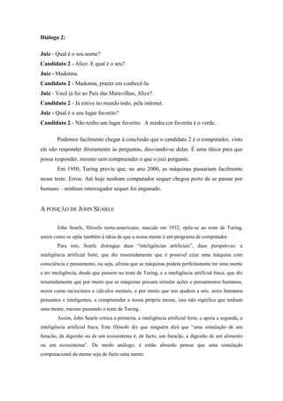 Diálogo 2: 
Juiz - Qual é o seu nome? Candidato 2 - Alice. E qual é o seu? Juiz - Madonna. Candidato 2 - Madonna, prazer em conhecê-la. Juiz - Você já foi ao País das Maravilhas, Alice? Candidato 2 - Já estive no mundo todo, pela internet. Juiz - Qual é o seu lugar favorito? Candidato 2 - Não tenho um lugar favorito. A minha cor favorita é o verde. 
Podemos facilmente chegar à conclusão que o candidato 2 é o computador, visto ele não responder diretamente às perguntas, desviando-se delas. É uma tática para que possa responder, mesmo sem compreender o que o juiz pergunta. 
Em 1950, Turing previu que, no ano 2000, as máquinas passariam facilmente nesse teste. Errou. Até hoje nenhum computador sequer chegou perto de se passar por humano – nenhum interrogador sequer foi enganado. 
A POSIÇÃO DE JOHN SEARLE 
John Searle, filósofo norte-americano, nascido em 1932, opõe-se ao teste de Turing, assim como se opõe também à ideia de que a nossa mente é um programa de computador. 
Para isto, Searle distingue duas “inteligências artificiais”, duas perspetivas: a inteligência artificial forte, que diz resumidamente que é possível criar uma máquina com consciência e pensamento, ou seja, afirma que as máquinas podem perfeitamente ter uma mente e ter inteligência, desde que passem no teste de Turing, e a inteligência artificial fraca, que diz resumidamente que por muito que as máquinas possam simular ações e pensamentos humanos, assim como raciocínios e cálculos mentais, e por muito que nos ajudem a nós, seres humanos pensantes e inteligentes, a compreender a nossa própria mente, isso não significa que tenham uma mente, mesmo passando o teste de Turing. 
Assim, John Searle critica a primeira, a inteligência artificial forte, e apoia a segunda, a inteligência artificial fraca. Este filósofo diz que ninguém dirá que “uma simulação de um furacão, da digestão ou de um ecossistema é, de facto, um furacão, a digestão de um alimento ou um ecossistema”. De modo análogo, é então absurdo pensar que uma simulação computacional da mente seja de facto uma mente. 
 
