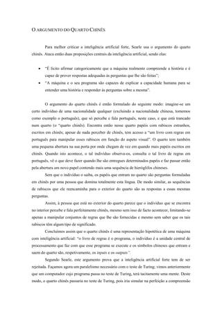 O ARGUMENTO DO QUARTO CHINÊS 
Para melhor criticar a inteligência artificial forte, Searle usa o argumento do quarto chinês. Ataca então duas proposições centrais da inteligência artificial, sendo elas: 
 “É lícito afirmar categoricamente que a máquina realmente compreende a história e é capaz de prover respostas adequadas às perguntas que lhe são feitas”; 
 “A máquina e o seu programa são capazes de explicar a capacidade humana para se entender uma história e responder às perguntas sobre a mesma”. 
O argumento do quarto chinês é então formulado do seguinte modo: imagine-se um certo indivíduo de uma nacionalidade qualquer (excluindo a nacionalidade chinesa, tomemos como exemplo o português), que só percebe e fala português, neste caso, e que está trancado num quarto (o “quarto chinês). Encontra então nesse quarto papéis com rabiscos estranhos, escritos em chinês; apesar de nada perceber de chinês, tem acesso a “um livro com regras em português para manipular esses rabiscos em função do aspeto visual”. O quarto tem também uma pequena abertura na sua porta por onde chegam de vez em quando mais papéis escritos em chinês. Quando isto acontece, o tal indivíduo observa-os, consulta o tal livro de regras em português, vê o que deve fazer quando lhe são entregues determinados papéis e faz passar então pela abertura um novo papel contendo mais uma sequência de hieróglifos chineses. 
Sem que o indivíduo o saiba, os papéis que entram no quarto são perguntas formuladas em chinês por uma pessoa que domina totalmente esta língua. De modo similar, as sequências de rabiscos que ele reencaminha para o exterior do quarto são as respostas a essas mesmas perguntas. 
Assim, à pessoa que está no exterior do quarto parece que o indivíduo que se encontra no interior percebe e fala perfeitamente chinês, mesmo sem isso de facto acontecer, limitando-se apenas a manipular conjuntos de regras que lhe são fornecidas e mesmo sem saber que os tais rabiscos têm algum tipo de significado. 
Concluímos assim que o quarto chinês é uma representação hipotética de uma máquina com inteligência artificial: “o livro de regras é o programa, o indivíduo é a unidade central de processamento que faz com que esse programa se execute e os símbolos chineses que entram e saem do quarto são, respetivamente, os inputs e os outputs”. 
Segundo Searle, este argumento prova que a inteligência artificial forte tem de ser rejeitada. Façamos agora um paralelismo necessário com o teste de Turing; vimos anteriormente que um computador cujo programa passa no teste de Turing, terá tacitamente uma mente. Deste modo, o quarto chinês passaria no teste de Turing, pois iria simular na perfeição a compreensão  