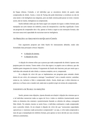 da língua chinesa. Contudo, o tal indivíduo que se encontrava dentro do quarto nada compreendia de chinês. Assim, o teste de Turing não pode determinar a existência ou não de uma mente e de inteligência nas máquinas, pois um dado sistema pode passar no teste e mesmo assim, não ter mente, inteligência ou compreensão. 
Searle defende então que não basta seguir um conjunto de regras e ordens formais para manipular um certo número de símbolos, temos de interpretá-los e dar-lhes significado. Como um programa de computador não o faz, apenas se limita a seguir as tais instruções formais, não tem nem nunca terá capacidade de raciocinar nem ter inteligência. 
AS OBJEÇÕES AO ARGUMENTO DO QUARTO CHINÊS 
Este argumento proposto por John Searle foi intensamente debatido, tendo sido formuladas duas principais críticas/ objeções: 
 A objeção do sistema; 
 A objeção do robot. 
A objeção do sistema refere que a pessoa que nada compreende de chinês é apenas uma pequena parte do sistema. Temos então o livro das regras e os papéis com os rabiscos, que são também parte integrante do sistema. O argumento de Searle não funciona, pois por muito que o indivíduo não entenda de todo chinês, o sistema completo, em si, compreende. 
Já a objeção do robot diz que se implantarmos um programa para entender chinês dentro de um robot, ele começará a interagir “causalmente” com o mundo exterior: caminhar, sentar-se, etc, inclusive a falar e compreender chinês. Assim, desde que o robot relacione as palavras e as frases com o mundo real, nada mais se poderá exigir em termos de compreensão. 
A RESPOSTA DE SEARLE ÀS OBJEÇÕES 
Searle, perante estas objeções, riposta dizendo em relação à objeção dos sistemas que se o tal indivíduo memorizar todas as regras do livro e todos os símbolos (memorizando assim todos os elementos dos sistema) e posteriormente fazendo os cálculos de cabeça, conseguirá falar chinês. No entanto, mesmo se assim fosse, o indivíduo continuaria a nada compreender nem a perceber chinês. Já em relação à objeção do robot diz que “acrescentar capacidades «percetivas» e «motoras» nada acrescenta à compreensão”, ou seja, o robot nada compreende a mais do que a manipulação de símbolos formais, pois apenas se move devido aos seus circuitos elétricos constituintes.  