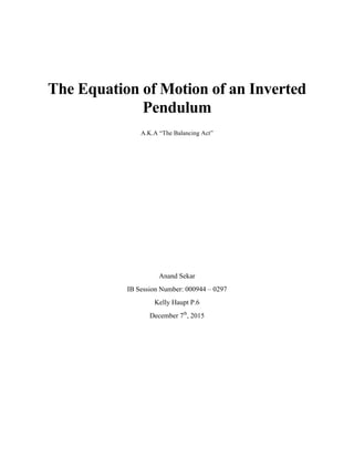 The Equation of Motion of an Inverted
Pendulum
	
  
A.K.A “The Balancing Act”
	
  
	
  
	
  
	
  
	
  
	
  
	
  
	
  
	
  
	
  
Anand Sekar
IB Session Number: 000944 – 0297
Kelly Haupt P.6
December 7th
, 2015
	
  
	
  
 