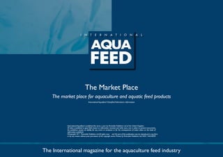 The Market Place
    The market place for aquaculture and aquatic feed products
                                       Internatinal Aquafeed Classified Advertisers information




           International Aquafeed is published five times a year by Perendale Publishers Ltd of the United Kingdom.
           All data is published in good faith, based on information received, and while every care is taken to prevent inaccuracies,
           the publishers accept no liability for any errors or omissions or for the consequences of action taken on the basis of
           information published.
           ©Copyright 20 Perendale Publishers Ltd. All rights reser ved. No part of this publication may be reproduced in any form
           or by any means without prior permission of the copyright owner. Printed by Perendale Publishers Ltd. ISSN: 1464-0058




The International magazine for the aquaculture feed industry
 
