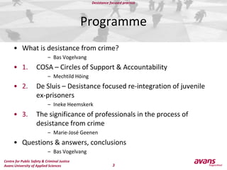 ProgrammeWhat is desistance from crime?Bas Vogelvang1. 	COSA – Circles of Support & AccountabilityMechtild Höing2. 	De Sluis – Desistance focused re-integration of juvenileex-prisonersIneke Heemskerk3. 	The significance of professionals in the process of 	desistance from crimeMarie-José GeenenQuestions & answers, conclusionsBas Vogelvang