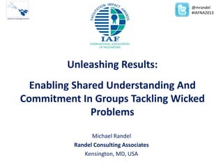 Unleashing Results:
Enabling Shared Understanding And
Commitment In Groups Tackling Wicked
Problems
Michael Randel
Randel Consulting Associates
Kensington, MD, USA
@mrandel
#IAFNA2013
 