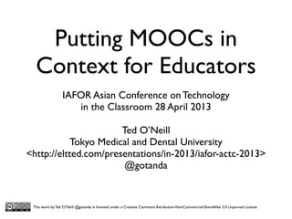 Putting MOOCs in
Context for Educators
IAFOR Asian Conference on Technology
in the Classroom 28 April 2013
Ted O’Neill
Tokyo Medical and Dental University
<http://eltted.com/presentations/in-2013/iafor-actc-2013>
@gotanda

This work by Ted O’Neill @gotanda is licensed under a Creative Commons Attribution-NonCommercial-ShareAlike 3.0 Unported License

 