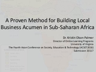 A Proven Method for Building Local
Business Acumen in Sub-Saharan Africa
Dr. Kristin Olson Palmer
Director of Online Learning Programs
University of Virginia
The Fourth Asian Conference on Society, Education & Technology (ACSET2016)
Submission 33117
 