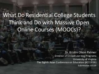 What Do Residential College Students
Think and Do with Massive Open
Online Courses (MOOCs)?
Dr. Kristin Olson Palmer
Director of Online Learning Programs
University of Virginia
The Eighth Asian Conference on Education (ACE2016)
Submission 33119
 