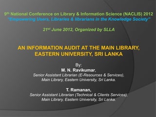 9th National Conference on Library & Information Science (NACLIS) 2012
“Empowering Users, Libraries & librarians in the Knowledge Society”
21st June 2012, Organized by SLLA
AN INFORMATION AUDIT AT THE MAIN LIBRARY,
EASTERN UNIVERSITY, SRI LANKA
By:
M. N. Ravikumar,
Senior Assistant Librarian (E-Resources & Services),
Main Library, Eastern University, Sri Lanka.
T. Ramanan,
Senior Assistant Librarian (Technical & Clients Services),
Main Library, Eastern University, Sri Lanka.
 