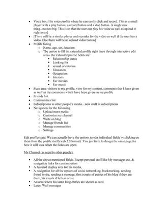 Voice box: His voice profile where he can easily click and record. This is a small
       player with a play button, a record button and a stop button. A single row
       thing...not too big. This is so that the user can play his voice as well as upload it
       right away]
       [There will be a similar player and recorder for the video as well if the user has a
       video. Else there will be an upload video button]
       Profile listing
           o Name, age, sex, location
           o The option to fill his extended profile right there through interactive edit
               areas. the extended profile fields are:
                     Relationship status
                     Looking for
                     sexual orientation
                     Education
                     Occupation
                     Interests
                     Fav movies
                     Fav music
       Stats area: visitors to my profile, view for my content, comments that I have given
       as well as the comments which have been given on my profile
       Friends list
       Communities list
       Subscriptions to other people’s media…new stuff in subscriptions
       Navigation for the following
           o Upload more media
           o Customize my channel
           o Write on blog
           o Manage friends list
           o Manage communities
           o Settings

Edit profile state: We can actually have the options to edit individual fields by clicking on
them from the profile itself (web 2.0 format). You just have to design the same page for
how it will look when the fields are open.

My Channel (as seen by other people):

      All the above mentioned fields. Except personal stuff like My messages etc. &
       navigation links for customization
      A featured display area for his media,
      A navigation for all the options of social networking, bookmarking, sending
       friend invite, sending a message, first couple of entries of his blog if they are
       there, his events if he's an artist.
      An area where his latest blog entries are shown as well
      Latest Wall messages
 