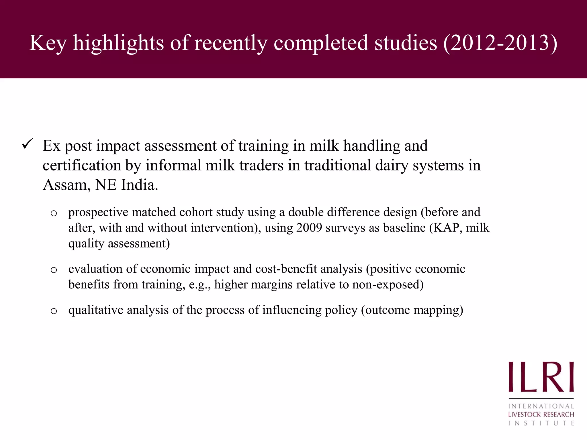 Key highlights of recently completed studies (2012-2013)
 Ex post impact assessment of training in milk handling and
certification by informal milk traders in traditional dairy systems in
Assam, NE India.
o prospective matched cohort study using a double difference design (before and
after, with and without intervention), using 2009 surveys as baseline (KAP, milk
quality assessment)
o evaluation of economic impact and cost-benefit analysis (positive economic
benefits from training, e.g., higher margins relative to non-exposed)
o qualitative analysis of the process of influencing policy (outcome mapping)
 