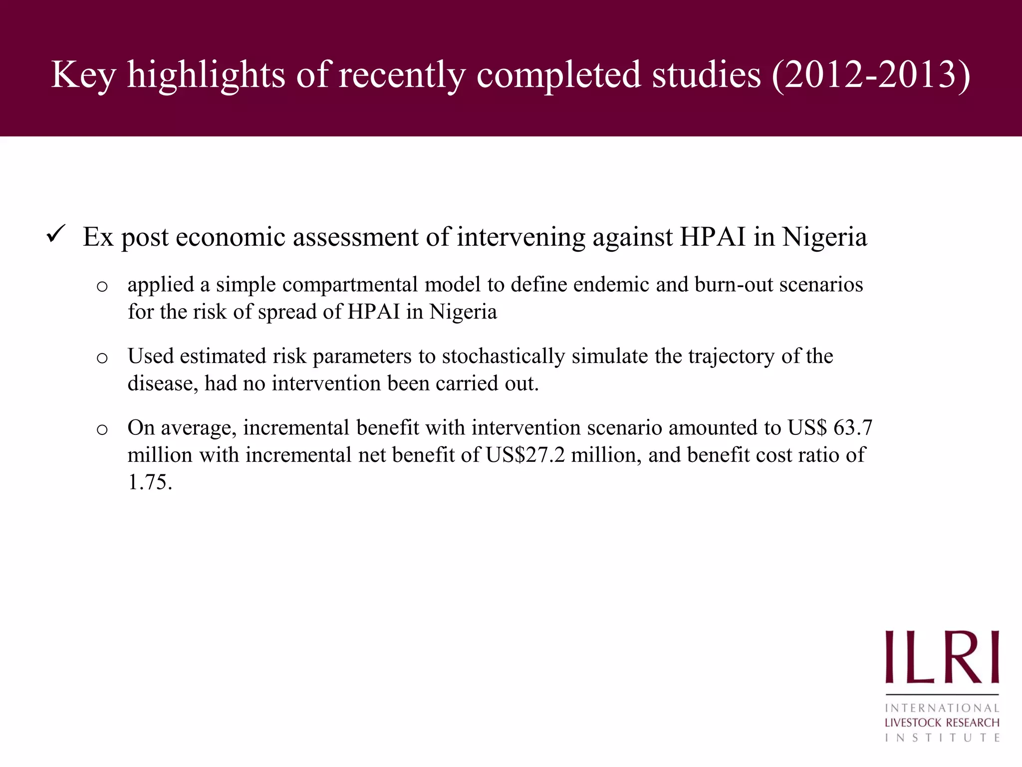 Key highlights of recently completed studies (2012-2013)
 Ex post economic assessment of intervening against HPAI in Nigeria
o applied a simple compartmental model to define endemic and burn-out scenarios
for the risk of spread of HPAI in Nigeria
o Used estimated risk parameters to stochastically simulate the trajectory of the
disease, had no intervention been carried out.
o On average, incremental benefit with intervention scenario amounted to US$ 63.7
million with incremental net benefit of US$27.2 million, and benefit cost ratio of
1.75.
 