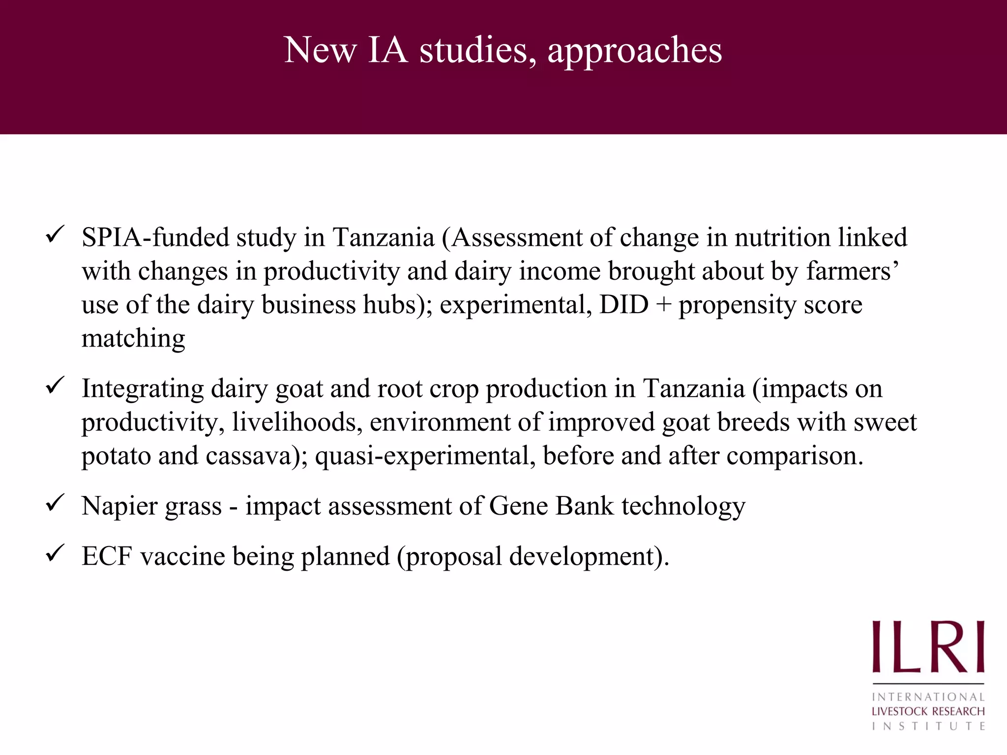 New IA studies, approaches
 SPIA-funded study in Tanzania (Assessment of change in nutrition linked
with changes in productivity and dairy income brought about by farmers’
use of the dairy business hubs); experimental, DID + propensity score
matching
 Integrating dairy goat and root crop production in Tanzania (impacts on
productivity, livelihoods, environment of improved goat breeds with sweet
potato and cassava); quasi-experimental, before and after comparison.
 Napier grass - impact assessment of Gene Bank technology
 ECF vaccine being planned (proposal development).
 