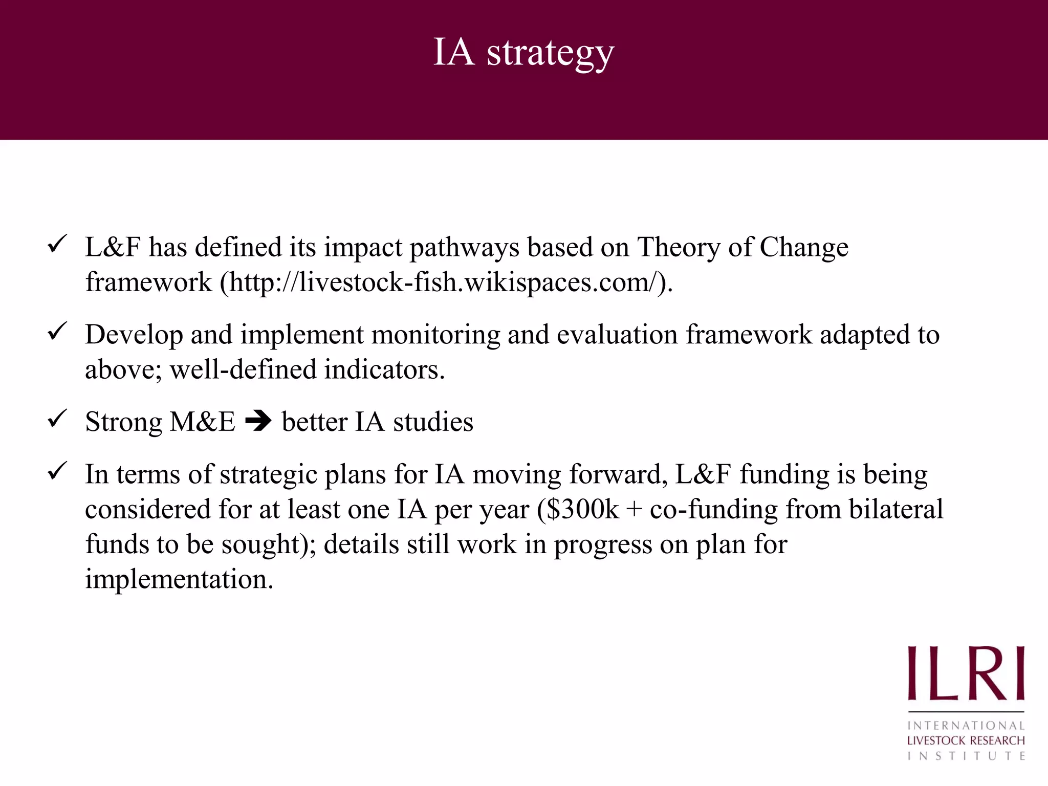 IA strategy
 L&F has defined its impact pathways based on Theory of Change
framework (http://livestock-fish.wikispaces.com/).
 Develop and implement monitoring and evaluation framework adapted to
above; well-defined indicators.
 Strong M&E  better IA studies
 In terms of strategic plans for IA moving forward, L&F funding is being
considered for at least one IA per year ($300k + co-funding from bilateral
funds to be sought); details still work in progress on plan for
implementation.
 