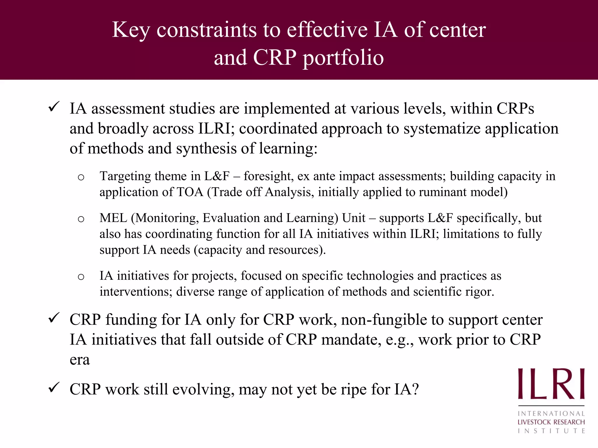 Key constraints to effective IA of center
and CRP portfolio
 IA assessment studies are implemented at various levels, within CRPs
and broadly across ILRI; coordinated approach to systematize application
of methods and synthesis of learning:
o Targeting theme in L&F – foresight, ex ante impact assessments; building capacity in
application of TOA (Trade off Analysis, initially applied to ruminant model)
o MEL (Monitoring, Evaluation and Learning) Unit – supports L&F specifically, but
also has coordinating function for all IA initiatives within ILRI; limitations to fully
support IA needs (capacity and resources).
o IA initiatives for projects, focused on specific technologies and practices as
interventions; diverse range of application of methods and scientific rigor.
 CRP funding for IA only for CRP work, non-fungible to support center
IA initiatives that fall outside of CRP mandate, e.g., work prior to CRP
era
 CRP work still evolving, may not yet be ripe for IA?
 