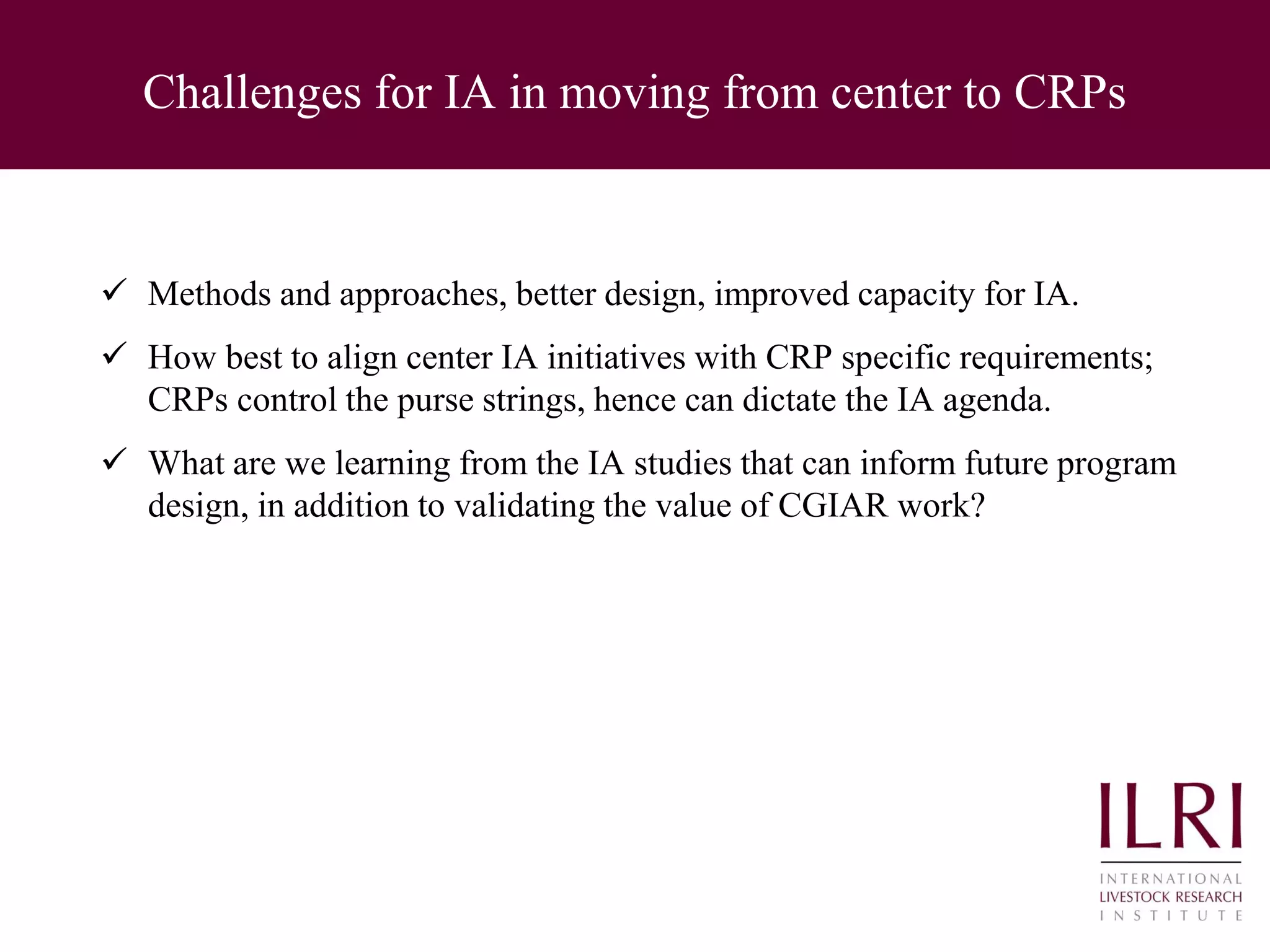 Challenges for IA in moving from center to CRPs
 Methods and approaches, better design, improved capacity for IA.
 How best to align center IA initiatives with CRP specific requirements;
CRPs control the purse strings, hence can dictate the IA agenda.
 What are we learning from the IA studies that can inform future program
design, in addition to validating the value of CGIAR work?
 