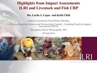 Highlights from Impact Assessments
ILRI and Livestock and Fish CRP
Ma. Lucila A. Lapar and Keith Child
Impact Assessment Focal Point Meeting
CGIAR Independent Science and Partnership Council – Standing Panel on Impact
Assessment (SPIA)
Marquette Hotel, Minneapolis, MN
25 July2014
 