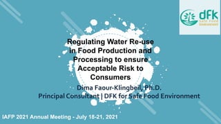 Regulating Water Re-use
in Food Production and
Processing to ensure
Acceptable Risk to
Consumers
Dima Faour-Klingbeil, Ph.D.
Principal Consultant | DFK for Safe Food Environment
IAFP 2021 Annual Meeting - July 18-21, 2021
 