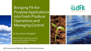 Bringing Fit-for-
Purpose Applications
into Fresh Produce
Operations and
Managing Control
Dr Dima Faour-Klingbeil
DFK for Safe Food Environment
Auditing| Consultancy|Training
Hannover, Germany
IAFP 2022 Annual Meeting – May 4-6, Munich, Germany
 