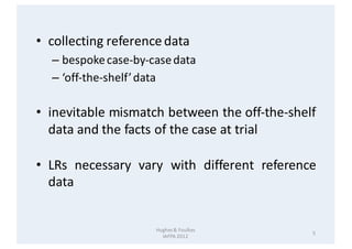 Hughes	&	Foulkes
IAFPA	2012
5
• collecting referencedata
– bespokecase-by-casedata
– ‘off-the-shelf’data
• inevitable mism...