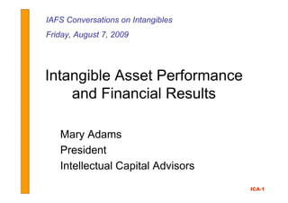 IAFS Conversations on Intangibles
Friday, August 7, 2009




Intangible Asset Performance
    and Financial Results

   Mary Adams
   President
   Intellectual Capital Advisors
                                    ICA-1
 