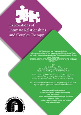 Explorations of
Intimate Relationships
and Couples Therapy


                            IAFT invites you to a Time and Gathering
              where presenters from all over the world and different parts of India
             will explore the many facets and levels of Intimacy and Couples therapy
                                        In the Conference
            “EXPLORATIONS OF INTIMATE RELATIONSHIPS AND COUPLES
                                           THERAPY”

                                             ON
                                   6th & 7th January 2012
                          The India International Center, New Delhi
                       40, Max mueller Marg, New Delhi 110003. India

               It is the occasion of IAFT’s 20th Anniversary and the organization
                         celebrates this by saluting all those who work with
                passion - the therapists and the couples in intimate relationships.

             The Days will be filled with vibrant and thought-full papers and work-
                  shops on different approaches, key issues and latest research.


                             The Key Speakers at the Conference:
                            Charles Waldegrave (Founder of Just Therapy)
                                     from New Zealand
                          Sudhir Kakar (pioneering psychoanalyst & scholar)
                                      from Goa, India
                            Rashna Imhasly (Jungian analyst and author)
                                    from Mumbai, India
 