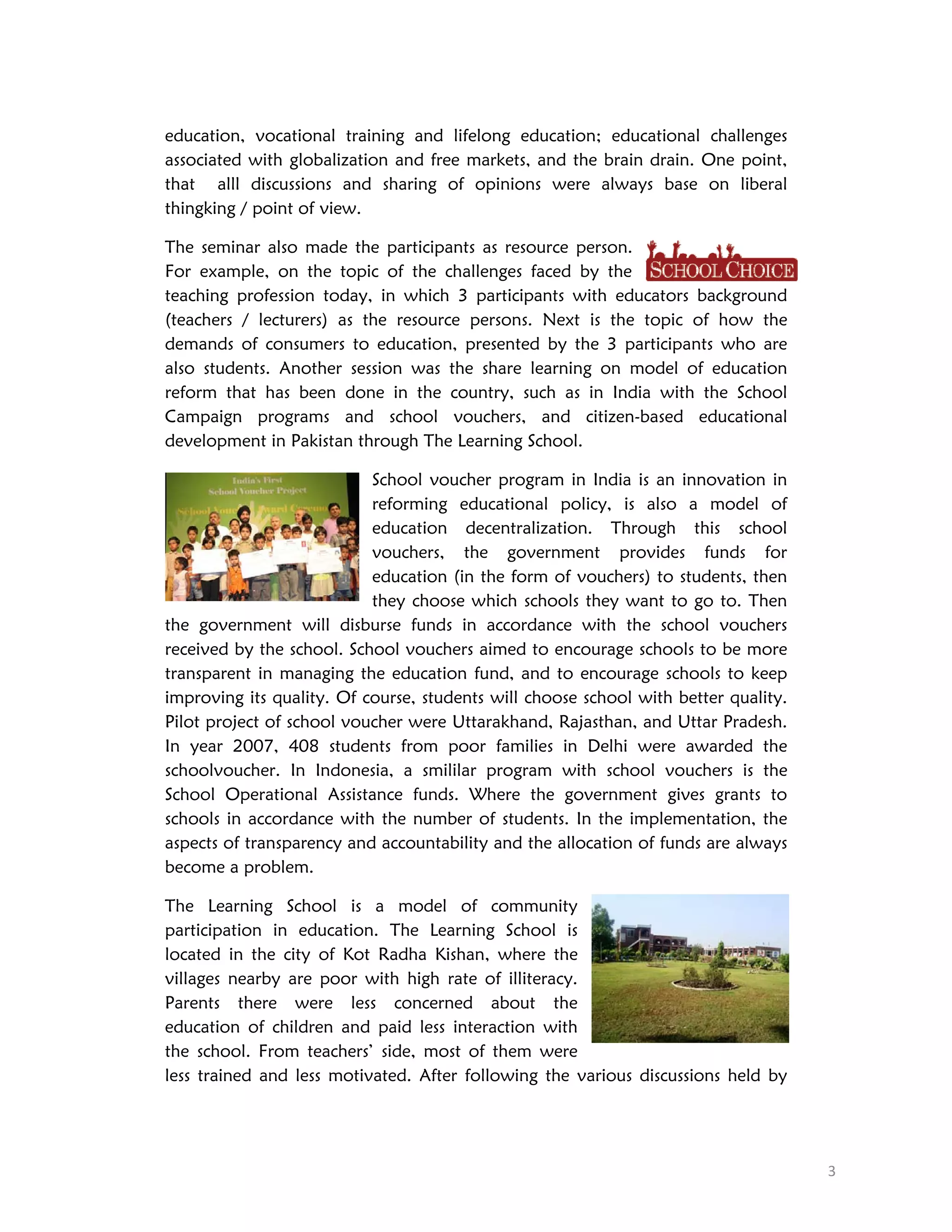 education, vocational training and lifelong education; educational challenges
associated with globalization and free markets, and the brain drain. One point,
that alll discussions and sharing of opinions were always base on liberal
thingking / point of view.
The seminar also made the participants as resource person.
For example, on the topic of the challenges faced by the
teaching profession today, in which 3 participants with educators background
(teachers / lecturers) as the resource persons. Next is the topic of how the
demands of consumers to education, presented by the 3 participants who are
also students. Another session was the share learning on model of education
reform that has been done in the country, such as in India with the School
Campaign programs and school vouchers, and citizen-based educational
development in Pakistan through The Learning School.
School voucher program in India is an innovation in
reforming educational policy, is also a model of
education decentralization. Through this school
vouchers, the government provides funds for
education (in the form of vouchers) to students, then
they choose which schools they want to go to. Then
the government will disburse funds in accordance with the school vouchers
received by the school. School vouchers aimed to encourage schools to be more
transparent in managing the education fund, and to encourage schools to keep
improving its quality. Of course, students will choose school with better quality.
Pilot project of school voucher were Uttarakhand, Rajasthan, and Uttar Pradesh.
In year 2007, 408 students from poor families in Delhi were awarded the
schoolvoucher. In Indonesia, a smililar program with school vouchers is the
School Operational Assistance funds. Where the government gives grants to
schools in accordance with the number of students. In the implementation, the
aspects of transparency and accountability and the allocation of funds are always
become a problem.
The Learning School is a model of community
participation in education. The Learning School is
located in the city of Kot Radha Kishan, where the
villages nearby are poor with high rate of illiteracy.
Parents there were less concerned about the
education of children and paid less interaction with
the school. From teachers’ side, most of them were
less trained and less motivated. After following the various discussions held by

 
3 

 