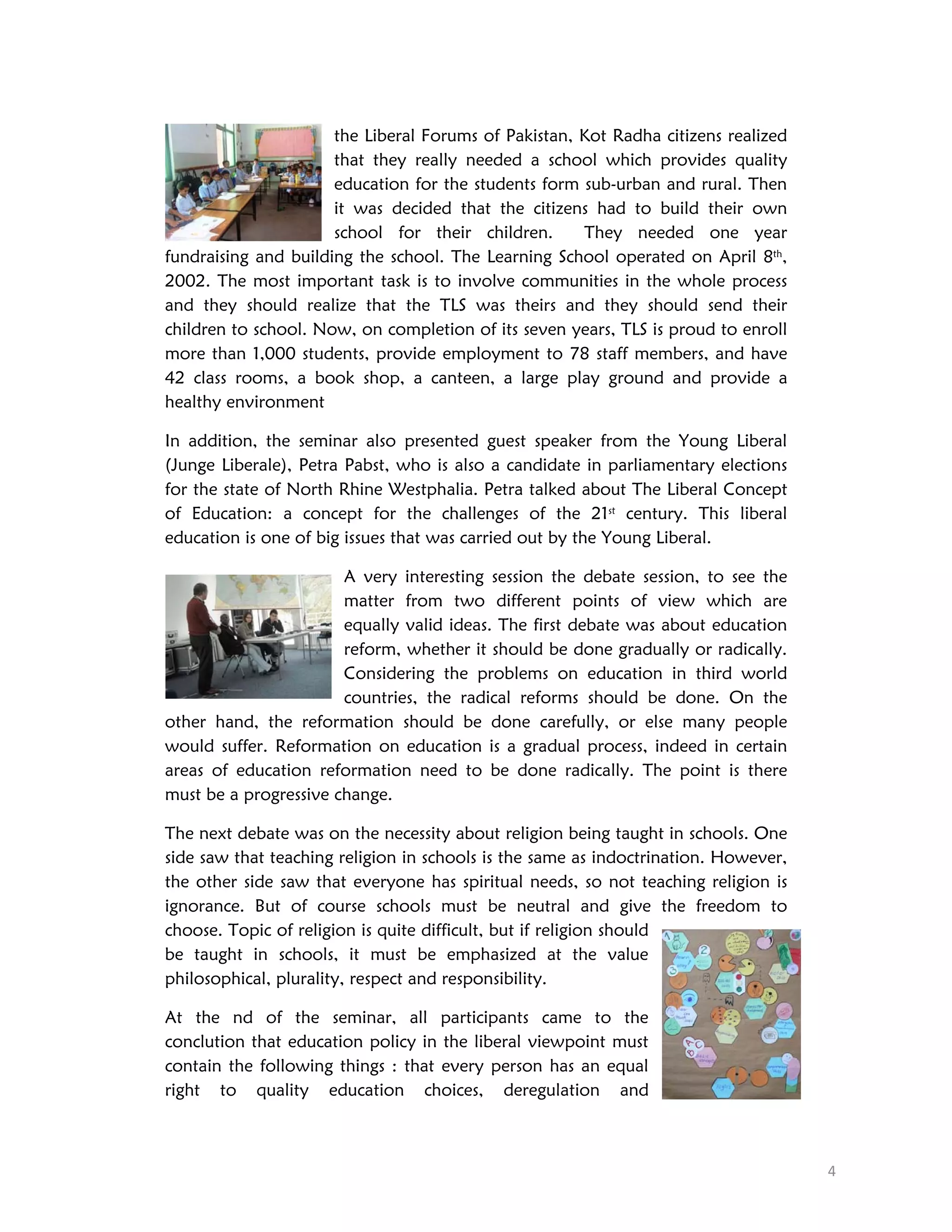 the Liberal Forums of Pakistan, Kot Radha citizens realized
that they really needed a school which provides quality
education for the students form sub-urban and rural. Then
it was decided that the citizens had to build their own
school for their children.
They needed one year
fundraising and building the school. The Learning School operated on April 8th,
2002. The most important task is to involve communities in the whole process
and they should realize that the TLS was theirs and they should send their
children to school. Now, on completion of its seven years, TLS is proud to enroll
more than 1,000 students, provide employment to 78 staff members, and have
42 class rooms, a book shop, a canteen, a large play ground and provide a
healthy environment
In addition, the seminar also presented guest speaker from the Young Liberal
(Junge Liberale), Petra Pabst, who is also a candidate in parliamentary elections
for the state of North Rhine Westphalia. Petra talked about The Liberal Concept
of Education: a concept for the challenges of the 21st century. This liberal
education is one of big issues that was carried out by the Young Liberal.
A very interesting session the debate session, to see the
matter from two different points of view which are
equally valid ideas. The first debate was about education
reform, whether it should be done gradually or radically.
Considering the problems on education in third world
countries, the radical reforms should be done. On the
other hand, the reformation should be done carefully, or else many people
would suffer. Reformation on education is a gradual process, indeed in certain
areas of education reformation need to be done radically. The point is there
must be a progressive change.
The next debate was on the necessity about religion being taught in schools. One
side saw that teaching religion in schools is the same as indoctrination. However,
the other side saw that everyone has spiritual needs, so not teaching religion is
ignorance. But of course schools must be neutral and give the freedom to
choose. Topic of religion is quite difficult, but if religion should
be taught in schools, it must be emphasized at the value
philosophical, plurality, respect and responsibility.
At the nd of the seminar, all participants came to the
conclution that education policy in the liberal viewpoint must
contain the following things : that every person has an equal
right to quality education choices, deregulation and

 
4 

 