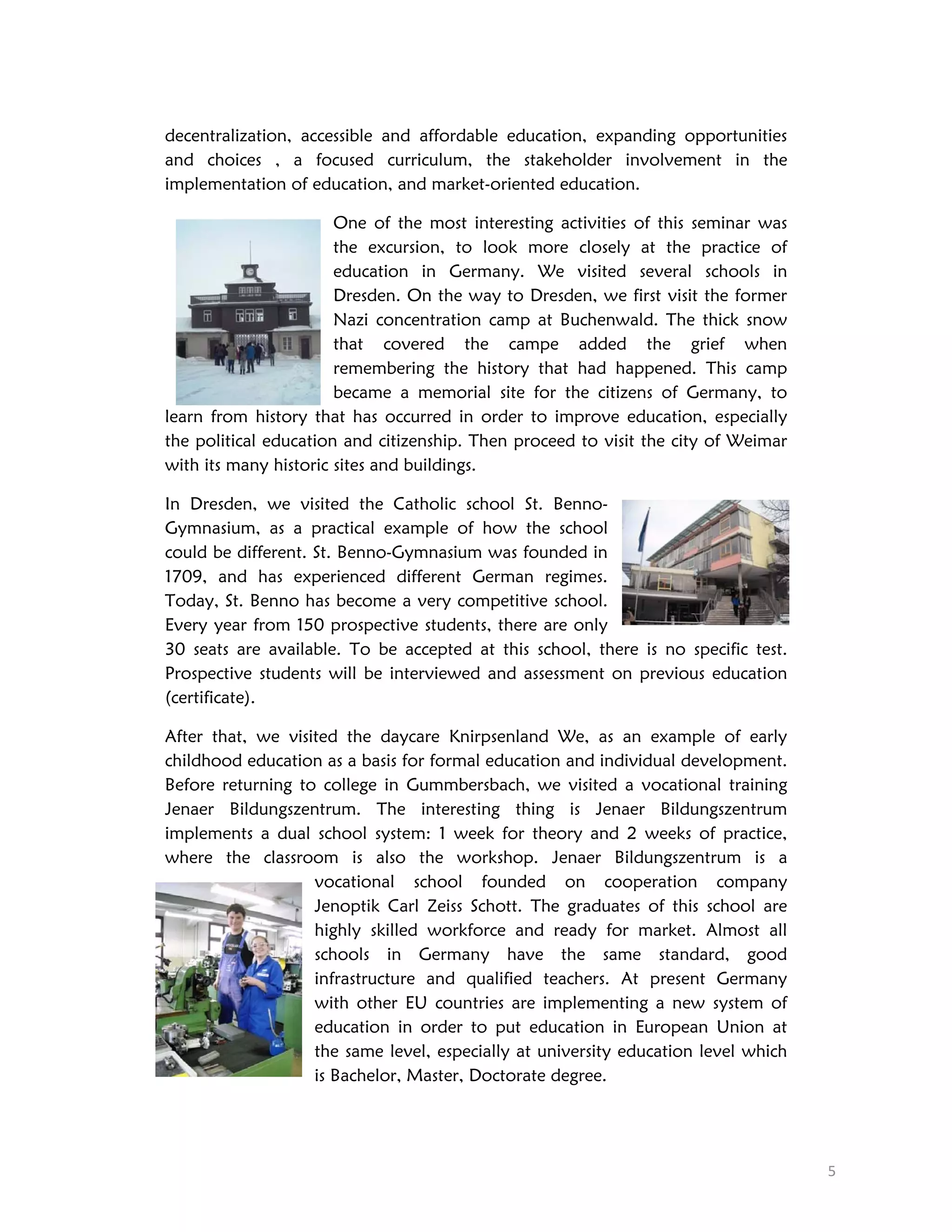 decentralization, accessible and affordable education, expanding opportunities
and choices , a focused curriculum, the stakeholder involvement in the
implementation of education, and market-oriented education.
One of the most interesting activities of this seminar was
the excursion, to look more closely at the practice of
education in Germany. We visited several schools in
Dresden. On the way to Dresden, we first visit the former
Nazi concentration camp at Buchenwald. The thick snow
that covered the campe added the grief when
remembering the history that had happened. This camp
became a memorial site for the citizens of Germany, to
learn from history that has occurred in order to improve education, especially
the political education and citizenship. Then proceed to visit the city of Weimar
with its many historic sites and buildings.
In Dresden, we visited the Catholic school St. BennoGymnasium, as a practical example of how the school
could be different. St. Benno-Gymnasium was founded in
1709, and has experienced different German regimes.
Today, St. Benno has become a very competitive school.
Every year from 150 prospective students, there are only
30 seats are available. To be accepted at this school, there is no specific test.
Prospective students will be interviewed and assessment on previous education
(certificate).
After that, we visited the daycare Knirpsenland We, as an example of early
childhood education as a basis for formal education and individual development.
Before returning to college in Gummbersbach, we visited a vocational training
Jenaer Bildungszentrum. The interesting thing is Jenaer Bildungszentrum
implements a dual school system: 1 week for theory and 2 weeks of practice,
where the classroom is also the workshop. Jenaer Bildungszentrum is a
vocational school founded on cooperation company
Jenoptik Carl Zeiss Schott. The graduates of this school are
highly skilled workforce and ready for market. Almost all
schools in Germany have the same standard, good
infrastructure and qualified teachers. At present Germany
with other EU countries are implementing a new system of
education in order to put education in European Union at
the same level, especially at university education level which
is Bachelor, Master, Doctorate degree.

 
5 

 