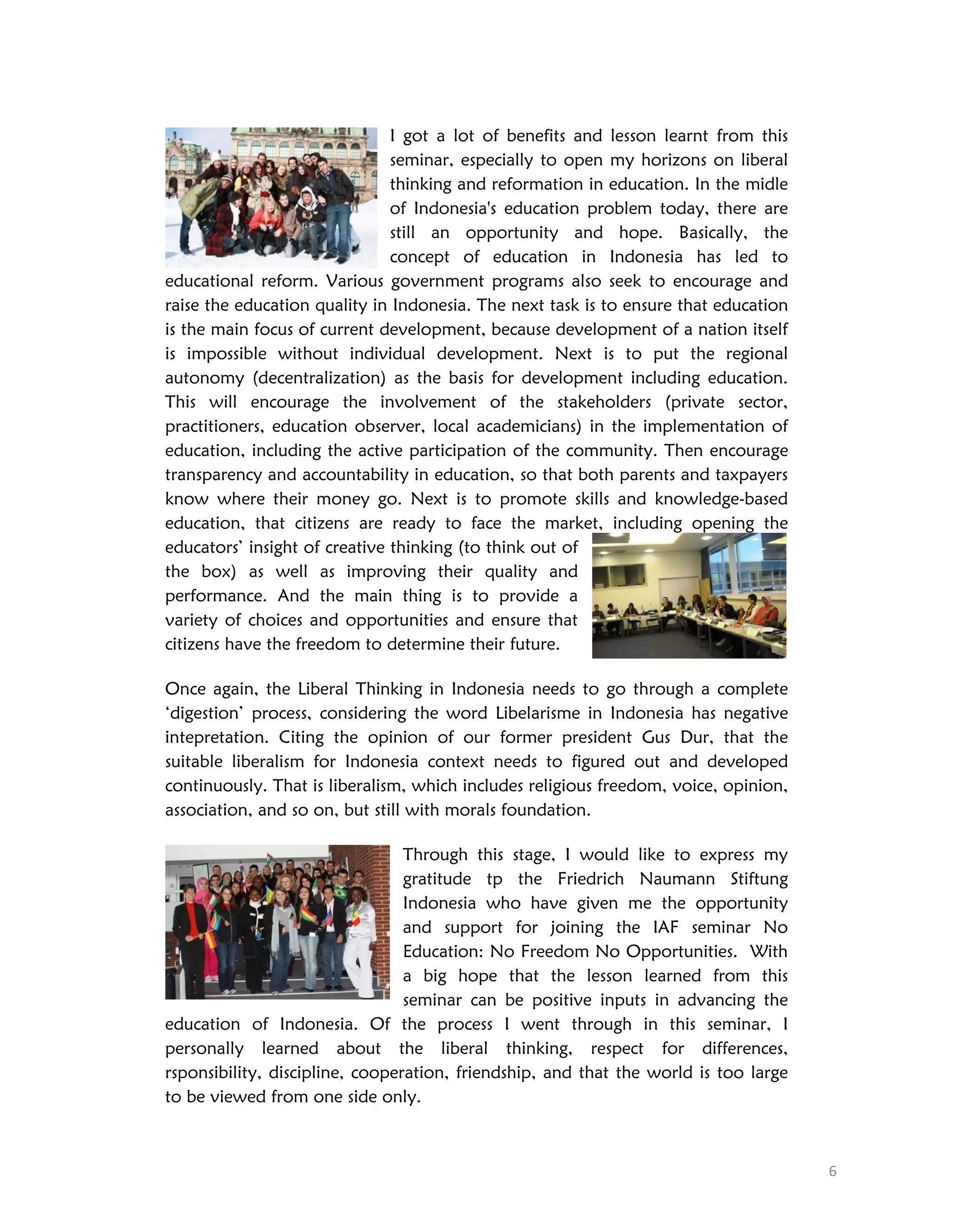 I got a lot of benefits and lesson learnt from this
seminar, especially to open my horizons on liberal
thinking and reformation in education. In the midle
of Indonesia's education problem today, there are
still an opportunity and hope. Basically, the
concept of education in Indonesia has led to
educational reform. Various government programs also seek to encourage and
raise the education quality in Indonesia. The next task is to ensure that education
is the main focus of current development, because development of a nation itself
is impossible without individual development. Next is to put the regional
autonomy (decentralization) as the basis for development including education.
This will encourage the involvement of the stakeholders (private sector,
practitioners, education observer, local academicians) in the implementation of
education, including the active participation of the community. Then encourage
transparency and accountability in education, so that both parents and taxpayers
know where their money go. Next is to promote skills and knowledge-based
education, that citizens are ready to face the market, including opening the
educators’ insight of creative thinking (to think out of
the box) as well as improving their quality and
performance. And the main thing is to provide a
variety of choices and opportunities and ensure that
citizens have the freedom to determine their future.
Once again, the Liberal Thinking in Indonesia needs to go through a complete
‘digestion’ process, considering the word Libelarisme in Indonesia has negative
intepretation. Citing the opinion of our former president Gus Dur, that the
suitable liberalism for Indonesia context needs to figured out and developed
continuously. That is liberalism, which includes religious freedom, voice, opinion,
association, and so on, but still with morals foundation.
Through this stage, I would like to express my
gratitude tp the Friedrich Naumann Stiftung
Indonesia who have given me the opportunity
and support for joining the IAF seminar No
Education: No Freedom No Opportunities. With
a big hope that the lesson learned from this
seminar can be positive inputs in advancing the
education of Indonesia. Of the process I went through in this seminar, I
personally learned about the liberal thinking, respect for differences,
rsponsibility, discipline, cooperation, friendship, and that the world is too large
to be viewed from one side only.
 
6 

 