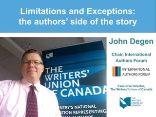 John Degen
Chair, International
Authors Forum
Executive Director,
The Writers’ Union of Canada
Limitations and Exceptions:
the authors’ side of the story
 